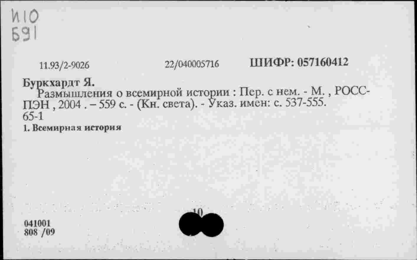 ﻿ИЮ
631
11.93/2-9026	22/040005716
Буркхардт Я.
’ Размышления о всемирной истории : ПЭН , 2004 . - 559 с. - (Кн. света). - Указ. 65-1
1. Всемирная история
ШИФР: 057160412
Пер. с нем. - М., РОСС-имен: с. 537-555.
041001
808 /09